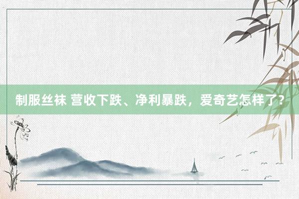 制服丝袜 营收下跌、净利暴跌，爱奇艺怎样了？