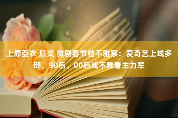 上原亞衣 肛交 微剧春节档不雅察：爱奇艺上线多部，90后、00后成不雅看主力军