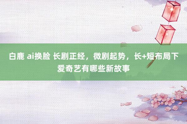 白鹿 ai换脸 长剧正经，微剧起势，长+短布局下爱奇艺有哪些新故事
