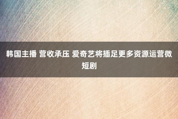 韩国主播 营收承压 爱奇艺将插足更多资源运营微短剧