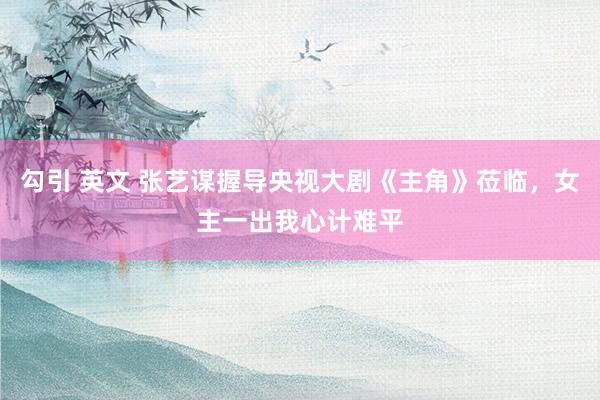勾引 英文 张艺谋握导央视大剧《主角》莅临，女主一出我心计难平