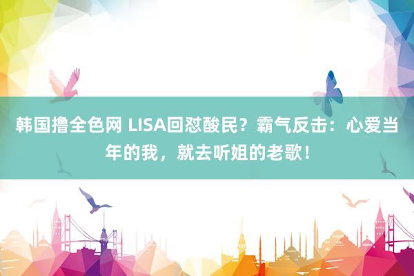 韩国撸全色网 LISA回怼酸民？霸气反击：心爱当年的我，就去听姐的老歌！