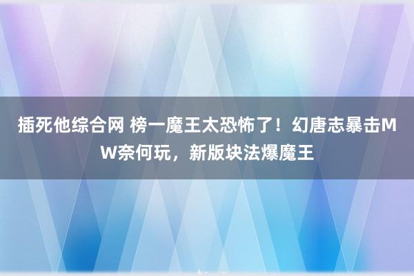 插死他综合网 榜一魔王太恐怖了！幻唐志暴击MW奈何玩，新版块法爆魔王