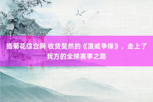 插菊花综合网 收货斐然的《漫威争锋》，走上了我方的全球赛事之路