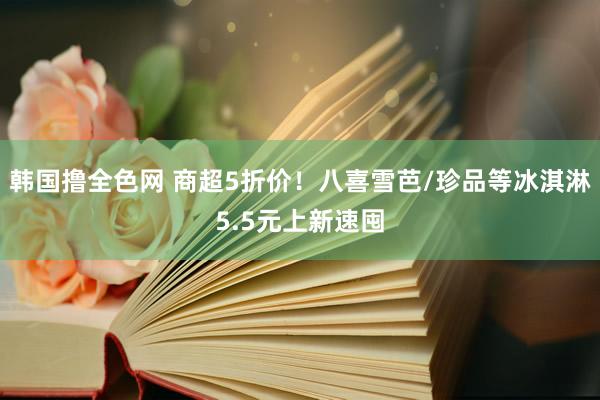 韩国撸全色网 商超5折价！八喜雪芭/珍品等冰淇淋5.5元上新速囤