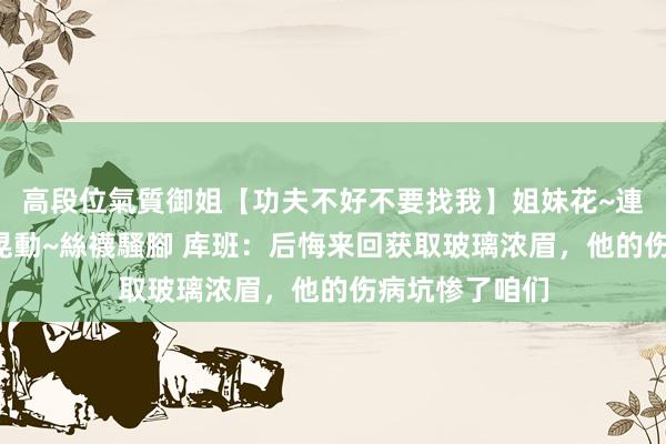 高段位氣質御姐【功夫不好不要找我】姐妹花~連體絲襪~大奶晃動~絲襪騷腳 库班：后悔来回获取玻璃浓眉，他的伤病坑惨了咱们