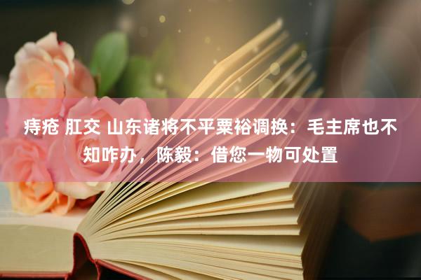 痔疮 肛交 山东诸将不平粟裕调换：毛主席也不知咋办，陈毅：借您一物可处置