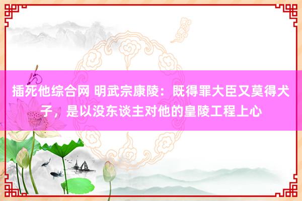 插死他综合网 明武宗康陵：既得罪大臣又莫得犬子，是以没东谈主对他的皇陵工程上心