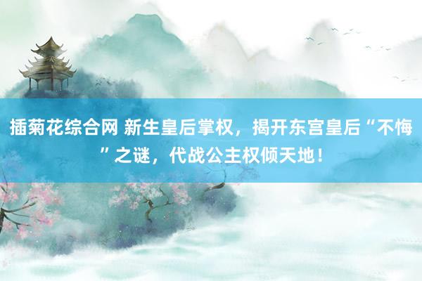 插菊花综合网 新生皇后掌权，揭开东宫皇后“不悔”之谜，代战公主权倾天地！
