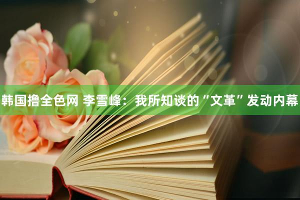 韩国撸全色网 李雪峰：我所知谈的“文革”发动内幕