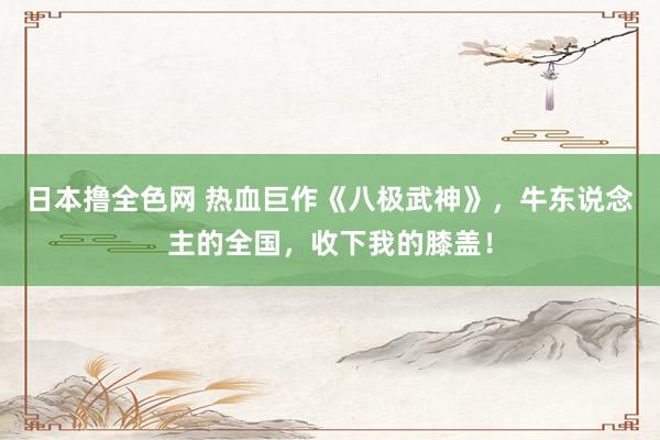 日本撸全色网 热血巨作《八极武神》，牛东说念主的全国，收下我的膝盖！