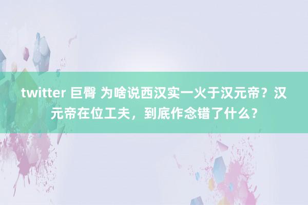twitter 巨臀 为啥说西汉实一火于汉元帝？汉元帝在位工夫，到底作念错了什么？