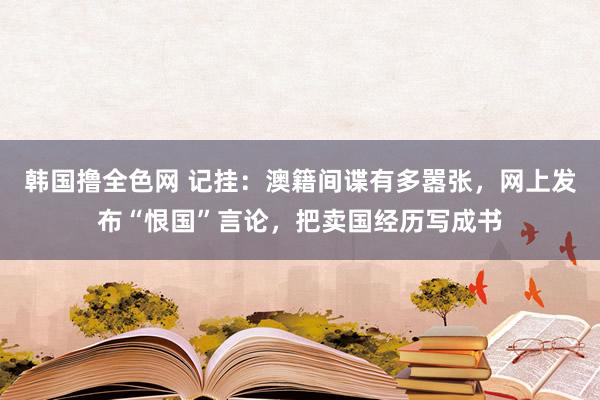 韩国撸全色网 记挂：澳籍间谍有多嚣张，网上发布“恨国”言论，把卖国经历写成书