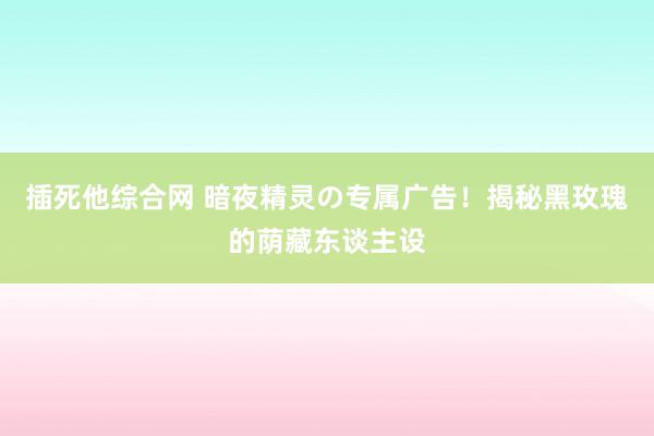 插死他综合网 暗夜精灵の专属广告！揭秘黑玫瑰的荫藏东谈主设