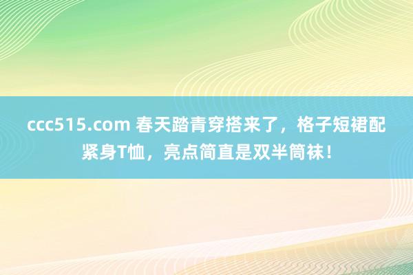 ccc515.com 春天踏青穿搭来了，格子短裙配紧身T恤，亮点简直是双半筒袜！