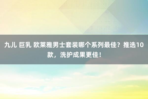 九儿 巨乳 欧莱雅男士套装哪个系列最佳？推选10款，洗护成果更佳！