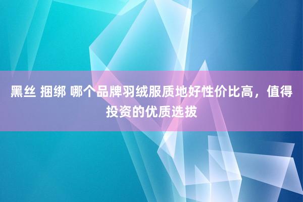 黑丝 捆绑 哪个品牌羽绒服质地好性价比高，值得投资的优质选拔