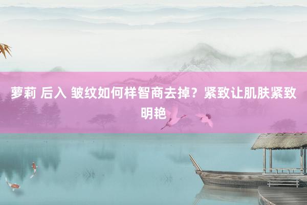 萝莉 后入 皱纹如何样智商去掉？紧致让肌肤紧致明艳