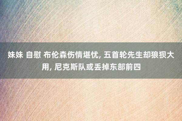 妹妹 自慰 布伦森伤情堪忧， 五首轮先生却狼狈大用， 尼克斯队或丢掉东部前四
