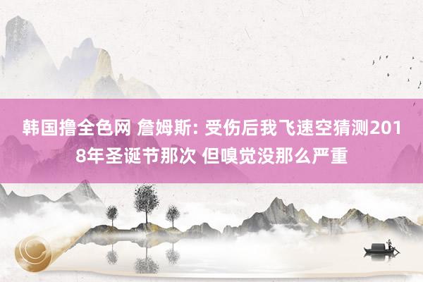 韩国撸全色网 詹姆斯: 受伤后我飞速空猜测2018年圣诞节那次 但嗅觉没那么严重