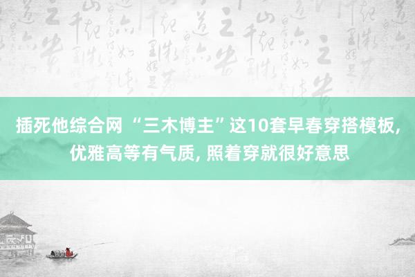 插死他综合网 “三木博主”这10套早春穿搭模板， 优雅高等有气质， 照着穿就很好意思
