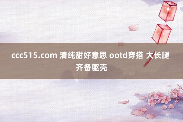 ccc515.com 清纯甜好意思 ootd穿搭 大长腿 齐备躯壳