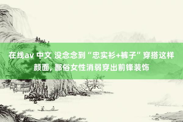 在线av 中文 没念念到“忠实衫+裤子”穿搭这样颜面， 鄙俗女性消弱穿出前锋装饰