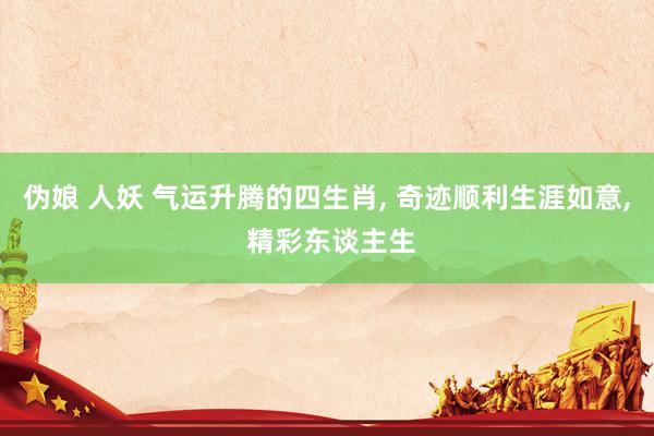 伪娘 人妖 气运升腾的四生肖， 奇迹顺利生涯如意， 精彩东谈主生
