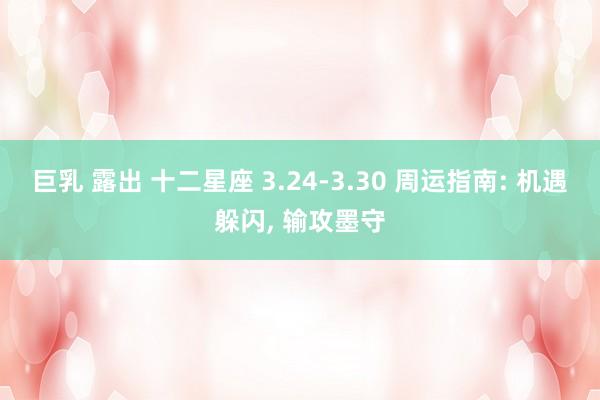 巨乳 露出 十二星座 3.24-3.30 周运指南: 机遇躲闪， 输攻墨守