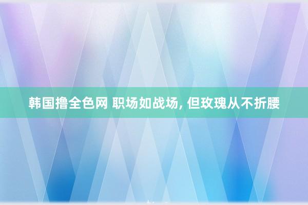 韩国撸全色网 职场如战场， 但玫瑰从不折腰