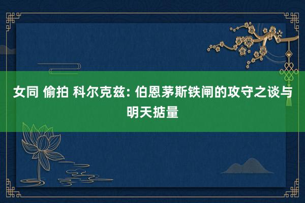 女同 偷拍 科尔克兹: 伯恩茅斯铁闸的攻守之谈与明天掂量