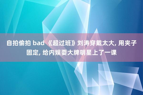 自拍偷拍 bad 《超过班》刘涛穿戴太大， 用夹子固定， 给内娱耍大牌明星上了一课