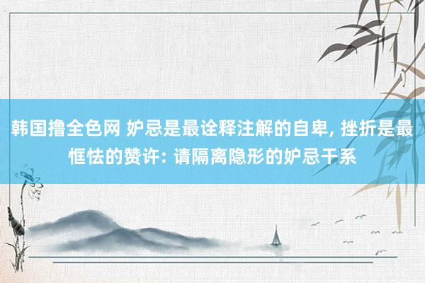 韩国撸全色网 妒忌是最诠释注解的自卑， 挫折是最恇怯的赞许: 请隔离隐形的妒忌干系