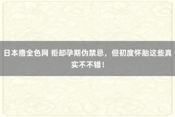 日本撸全色网 拒却孕期伪禁忌，但初度怀胎这些真实不不错！