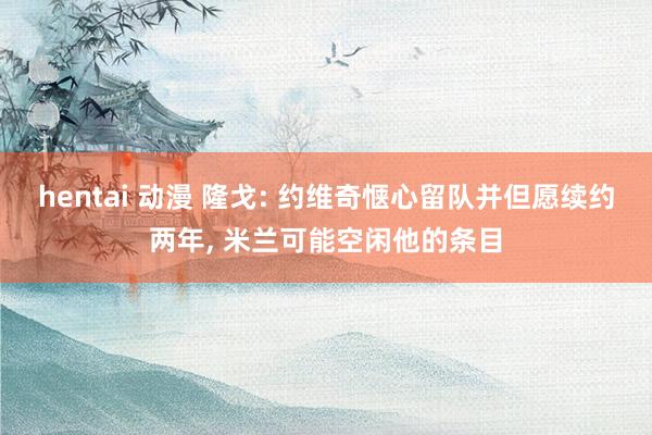 hentai 动漫 隆戈: 约维奇惬心留队并但愿续约两年， 米兰可能空闲他的条目