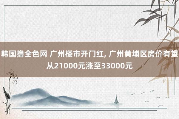 韩国撸全色网 广州楼市开门红， 广州黄埔区房价有望从21000元涨至33000元