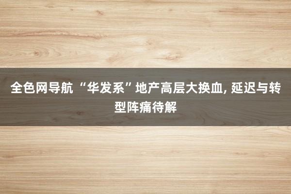 全色网导航 “华发系”地产高层大换血， 延迟与转型阵痛待解