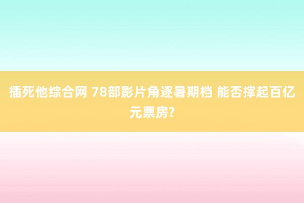 插死他综合网 78部影片角逐暑期档 能否撑起百亿元票房?