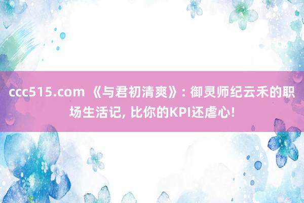 ccc515.com 《与君初清爽》: 御灵师纪云禾的职场生活记， 比你的KPI还虐心!