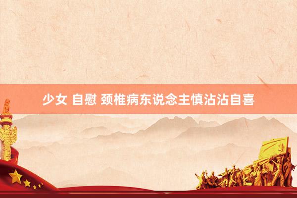 少女 自慰 颈椎病东说念主慎沾沾自喜