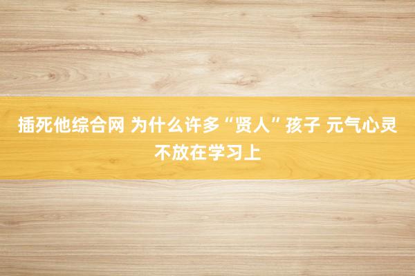 插死他综合网 为什么许多“贤人”孩子 元气心灵不放在学习上