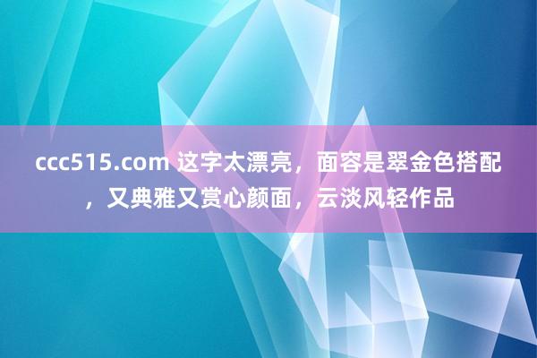 ccc515.com 这字太漂亮，面容是翠金色搭配，又典雅又赏心颜面，云淡风轻作品