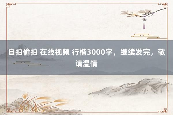 自拍偷拍 在线视频 行楷3000字，继续发完，敬请温情
