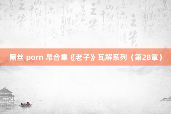 黑丝 porn 帛合集《老子》瓦解系列（第28章）