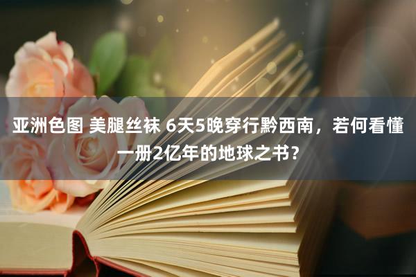 亚洲色图 美腿丝袜 6天5晚穿行黔西南，若何看懂一册2亿年的地球之书？