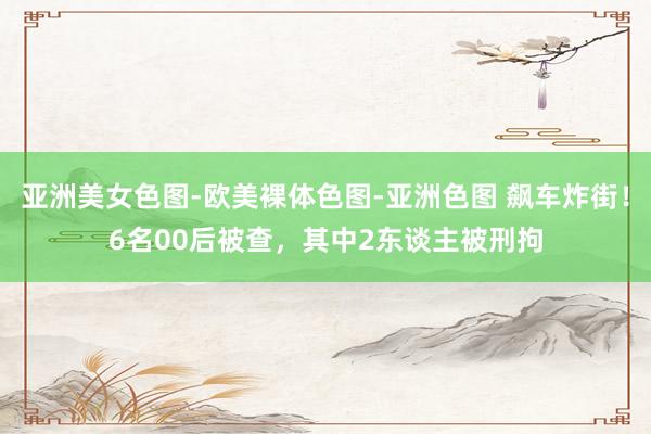 亚洲美女色图-欧美裸体色图-亚洲色图 飙车炸街！6名00后被查，其中2东谈主被刑拘