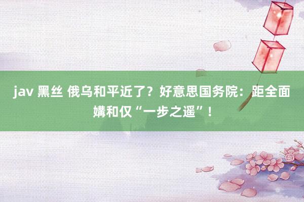 jav 黑丝 俄乌和平近了？好意思国务院：距全面媾和仅“一步之遥”！