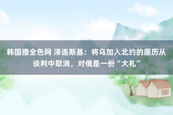 韩国撸全色网 泽连斯基：将乌加入北约的履历从谈判中取消，对俄是一份“大礼”